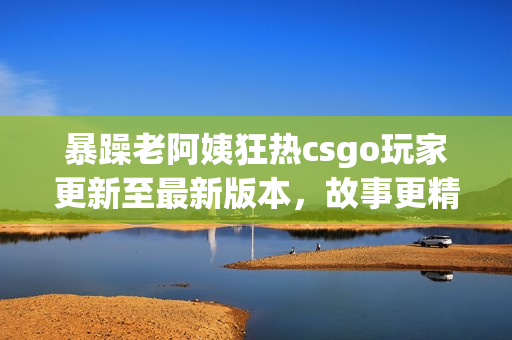 暴躁老阿姨狂热csgo玩家更新至最新版本，故事更精彩
