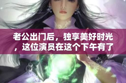 老公出门后，独享美好时光，这位演员在这个下午有了什么惊喜？