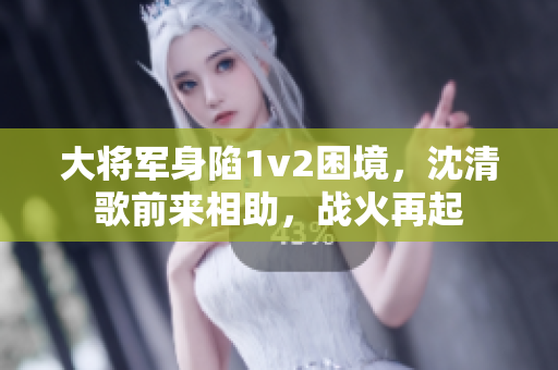 大将军身陷1v2困境，沈清歌前来相助，战火再起