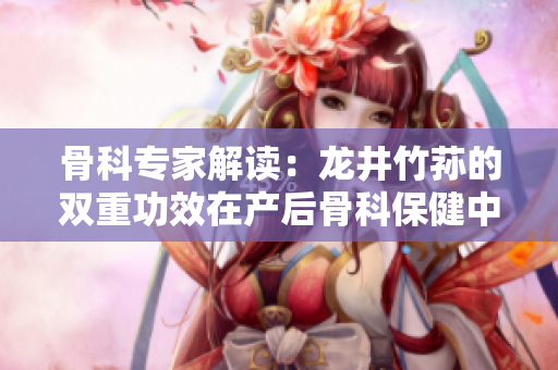 骨科专家解读：龙井竹荪的双重功效在产后骨科保健中的重要作用