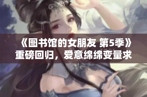 《图书馆的女朋友 第5季》重磅回归，爱意绵绵变量求解！