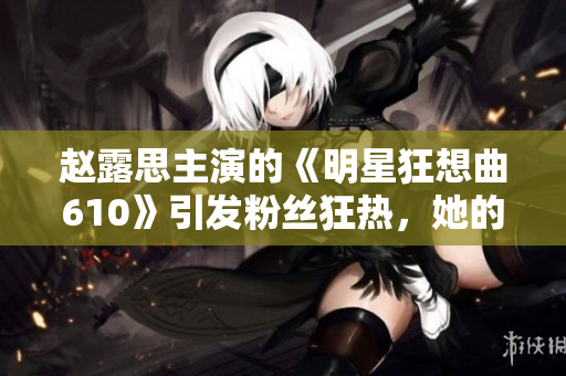赵露思主演的《明星狂想曲610》引发粉丝狂热，她的魅力何在？