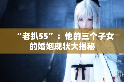 “老扒55”：他的三个子女的婚姻现状大揭秘