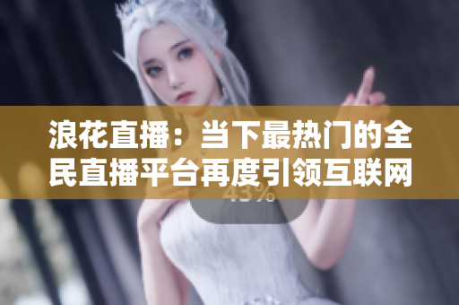 浪花直播：当下最热门的全民直播平台再度引领互联网娱乐风潮