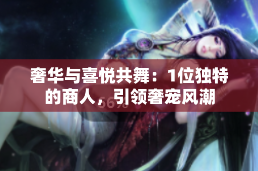 奢华与喜悦共舞：1位独特的商人，引领奢宠风潮