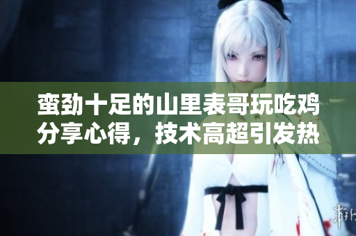 蛮劲十足的山里表哥玩吃鸡分享心得，技术高超引发热议