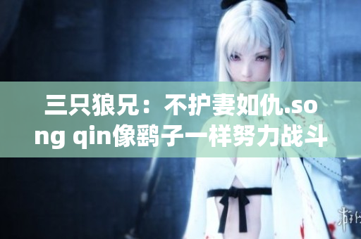 三只狼兄：不护妻如仇.song qin像鹞子一样努力战斗