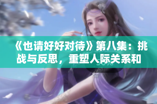 《也请好好对待》第八集：挑战与反思，重塑人际关系和情感纽带