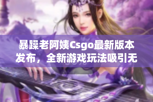 暴躁老阿姨Csgo最新版本发布，全新游戏玩法吸引无数玩家眼球