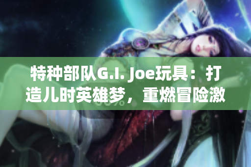 特种部队G.I. Joe玩具：打造儿时英雄梦，重燃冒险激情