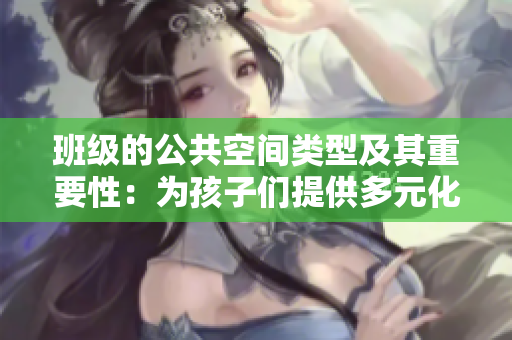 班级的公共空间类型及其重要性：为孩子们提供多元化学习与成长场所
