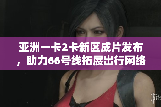亚洲一卡2卡新区成片发布，助力66号线拓展出行网络