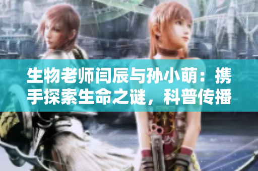 生物老师闫辰与孙小萌：携手探索生命之谜，科普传播新风尚