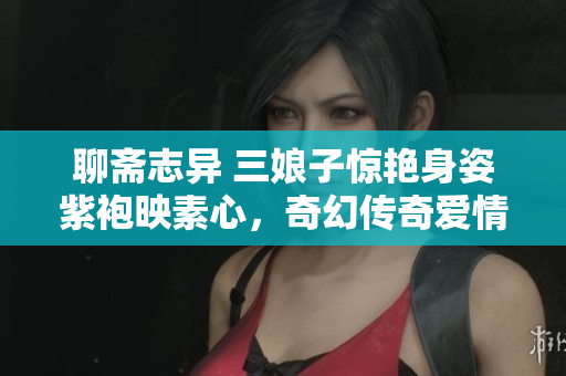 聊斋志异 三娘子惊艳身姿紫袍映素心，奇幻传奇爱情故事魅力无限