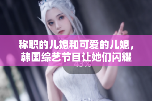 称职的儿媳和可爱的儿媳，韩国综艺节目让她们闪耀