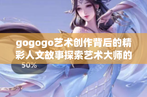 gogogo艺术创作背后的精彩人文故事探索艺术大师的灵感源泉