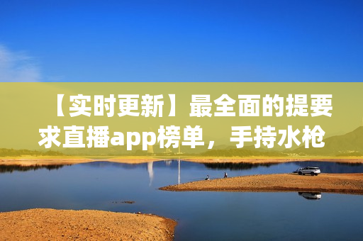 【实时更新】最全面的提要求直播app榜单，手持水枪尽情畅玩！
