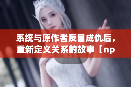 系统与原作者反目成仇后，重新定义关系的故事【np】