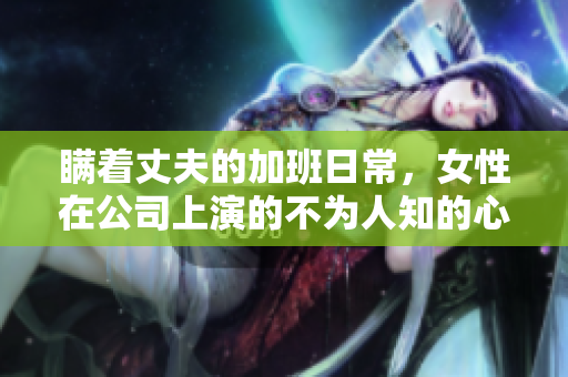 瞒着丈夫的加班日常，女性在公司上演的不为人知的心理剧