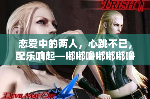 恋爱中的两人，心跳不已，配乐响起—嘟嘟噜嘟嘟嘟噜