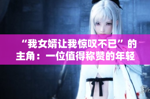 “我女婿让我惊叹不已”的主角：一位值得称赞的年轻人
