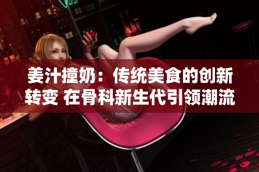 姜汁撞奶：传统美食的创新转变 在骨科新生代引领潮流