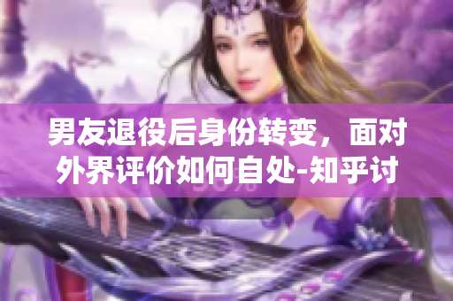 男友退役后身份转变，面对外界评价如何自处-知乎讨论