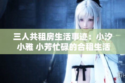 三人共租房生活事迹：小汐 小雅 小芳忙碌的合租生活中的故事