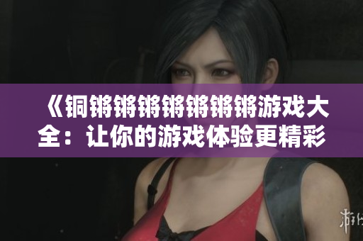 《铜锵锵锵锵锵锵锵游戏大全：让你的游戏体验更精彩绝伦！》