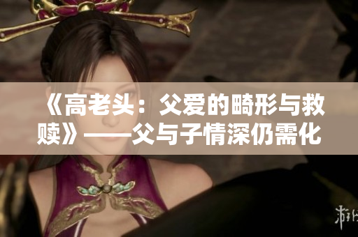 《高老头：父爱的畸形与救赎》——父与子情深仍需化解前嫌