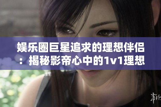 娱乐圈巨星追求的理想伴侣：揭秘影帝心中的1v1理想型