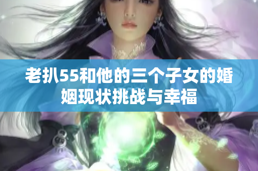 老扒55和他的三个子女的婚姻现状挑战与幸福