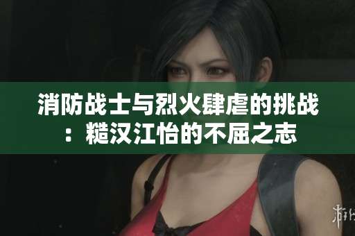 消防战士与烈火肆虐的挑战：糙汉江怡的不屈之志