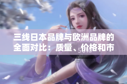 三线日本品牌与欧洲品牌的全面对比：质量、价格和市场占有率