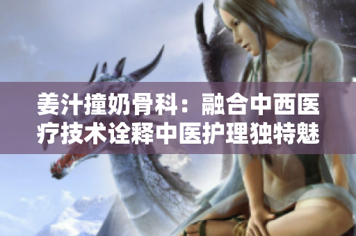 姜汁撞奶骨科：融合中西医疗技术诠释中医护理独特魅力