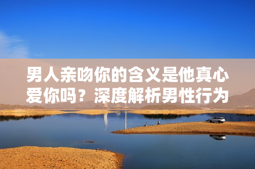 男人亲吻你的含义是他真心爱你吗？深度解析男性行为背后的情感信号