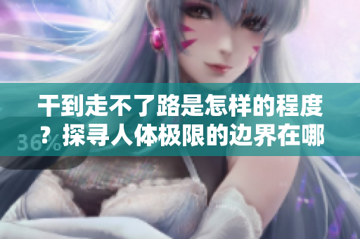 干到走不了路是怎样的程度？探寻人体极限的边界在哪里？
