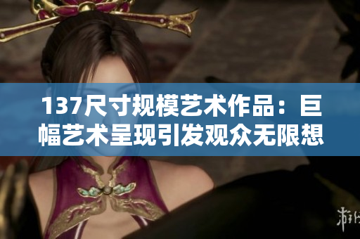 137尺寸规模艺术作品：巨幅艺术呈现引发观众无限想象