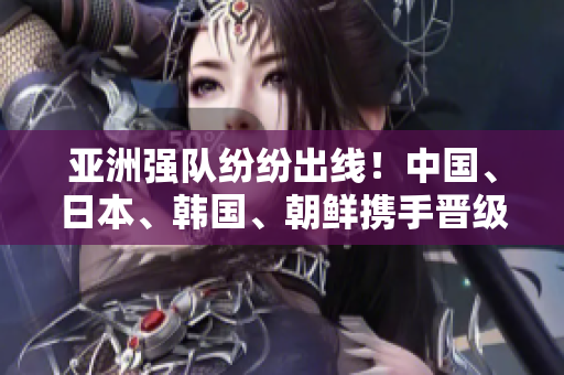 亚洲强队纷纷出线！中国、日本、韩国、朝鲜携手晋级