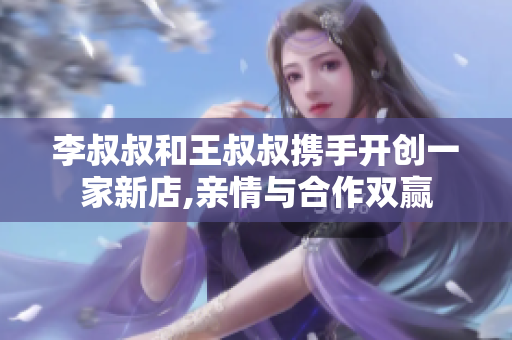 李叔叔和王叔叔携手开创一家新店,亲情与合作双赢