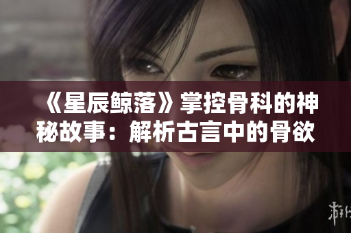《星辰鲸落》掌控骨科的神秘故事：解析古言中的骨欲奥秘