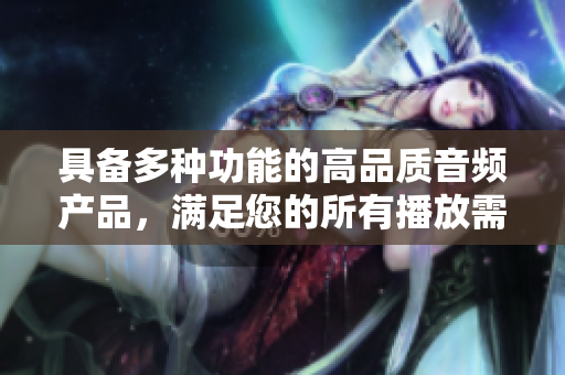具备多种功能的高品质音频产品，满足您的所有播放需求