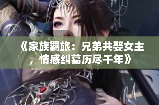 《家族羁旅：兄弟共娶女主，情感纠葛历尽千年》