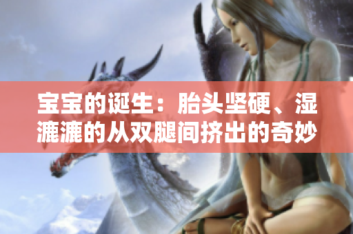 宝宝的诞生：胎头坚硬、湿漉漉的从双腿间挤出的奇妙过程！