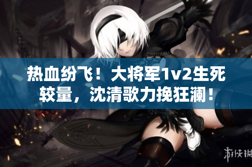 热血纷飞！大将军1v2生死较量，沈清歌力挽狂澜！