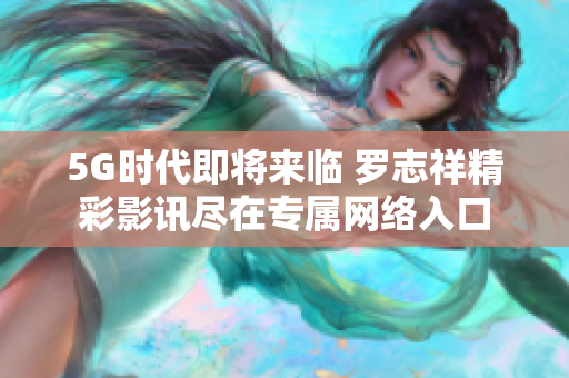 5G时代即将来临 罗志祥精彩影讯尽在专属网络入口