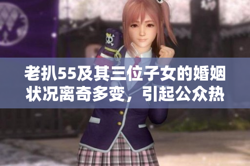 老扒55及其三位子女的婚姻状况离奇多变，引起公众热议