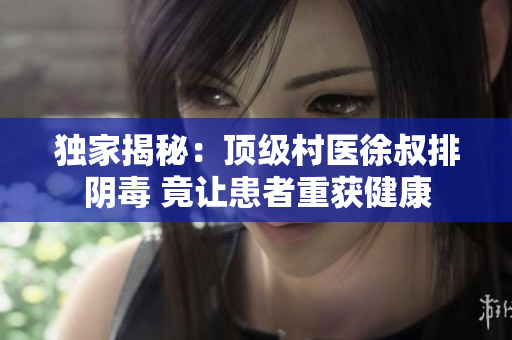 独家揭秘：顶级村医徐叔排阴毒 竟让患者重获健康