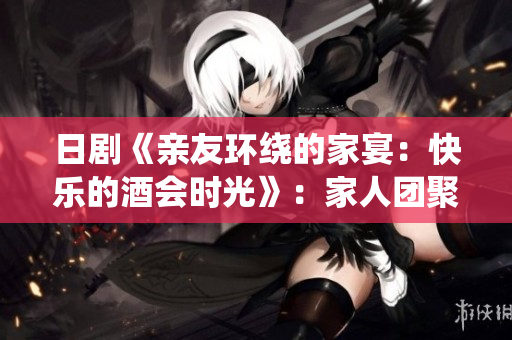 日剧《亲友环绕的家宴：快乐的酒会时光》：家人团聚温馨日本剧