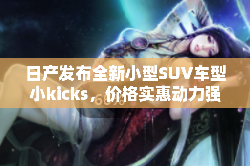 日产发布全新小型SUV车型小kicks，价格实惠动力强劲